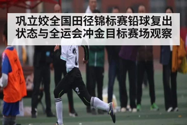 巩立姣全国田径锦标赛铅球复出状态与全运会冲金目标赛场观察